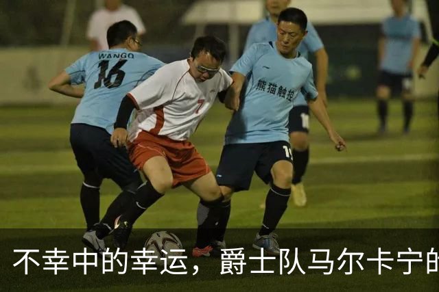 不幸中的幸运，爵士队马尔卡宁的伤情远不及小贾伦·杰克逊严重