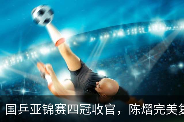 国乒亚锦赛四冠收官，陈熠完美复仇张本美和，林诗栋双线登顶，李天阳被让二追三