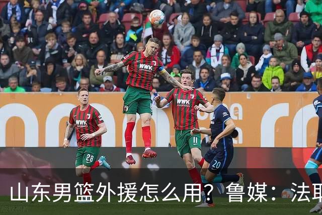 山东男篮外援怎么用？鲁媒：法耶和普卢默该多打打