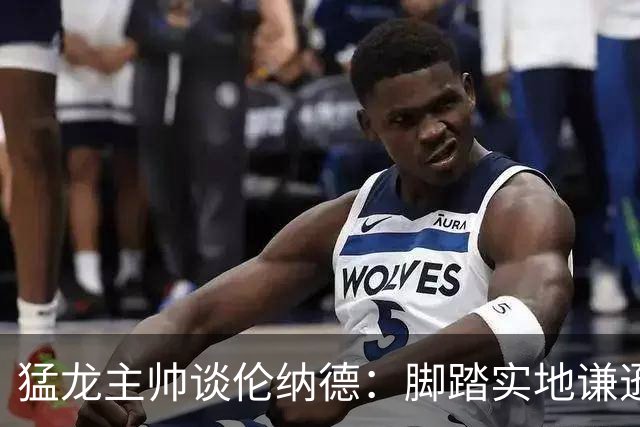 猛龙主帅谈伦纳德：脚踏实地谦逊低调，站上巅峰绝非偶然