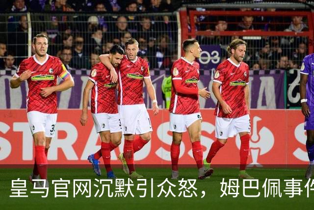 皇马官网沉默引众怒，姆巴佩事件背后暴露不尊重