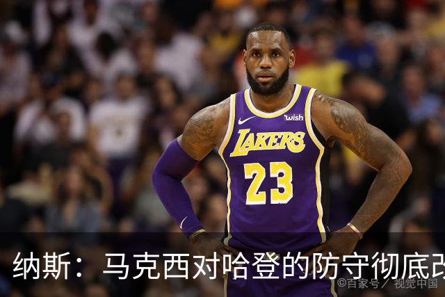 纳斯：马克西对哈登的防守彻底改变了比赛