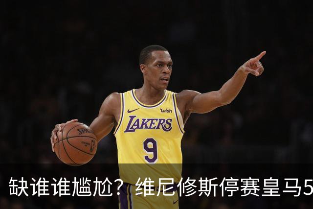 缺谁谁尴尬？维尼修斯停赛皇马5连胜 欧冠联赛双线狂飙