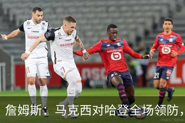 詹姆斯：马克西对哈登全场领防，持球防守极具攻击性