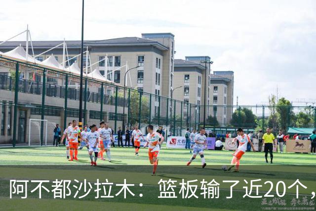 阿不都沙拉木：篮板输了近20个，这样很难赢球