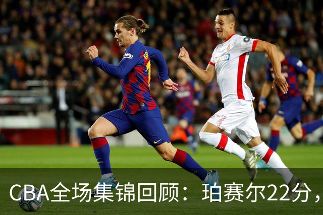 CBA全场集锦回顾：珀赛尔22分，吉林险胜广厦