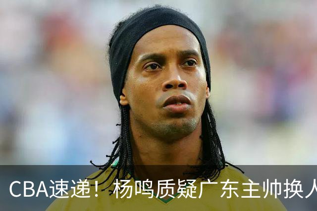 CBA速递！杨鸣质疑广东主帅换人意图，广东大外援全场0出手得0分，新赛季首位下课总经理出炉