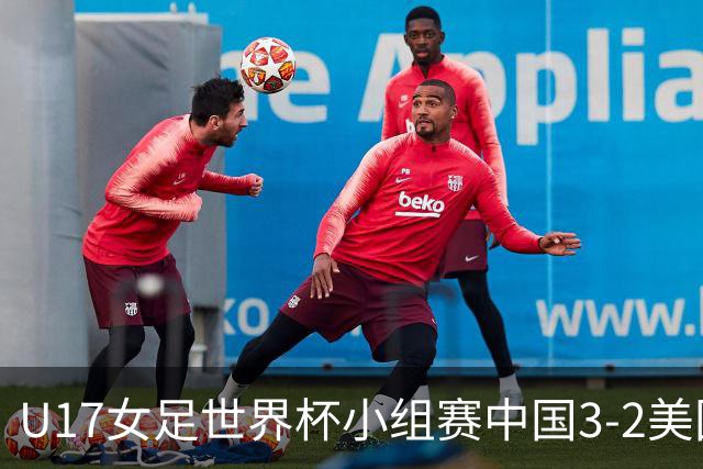 U17女足世界杯小组赛中国3-2美国，以小组头名晋级16强